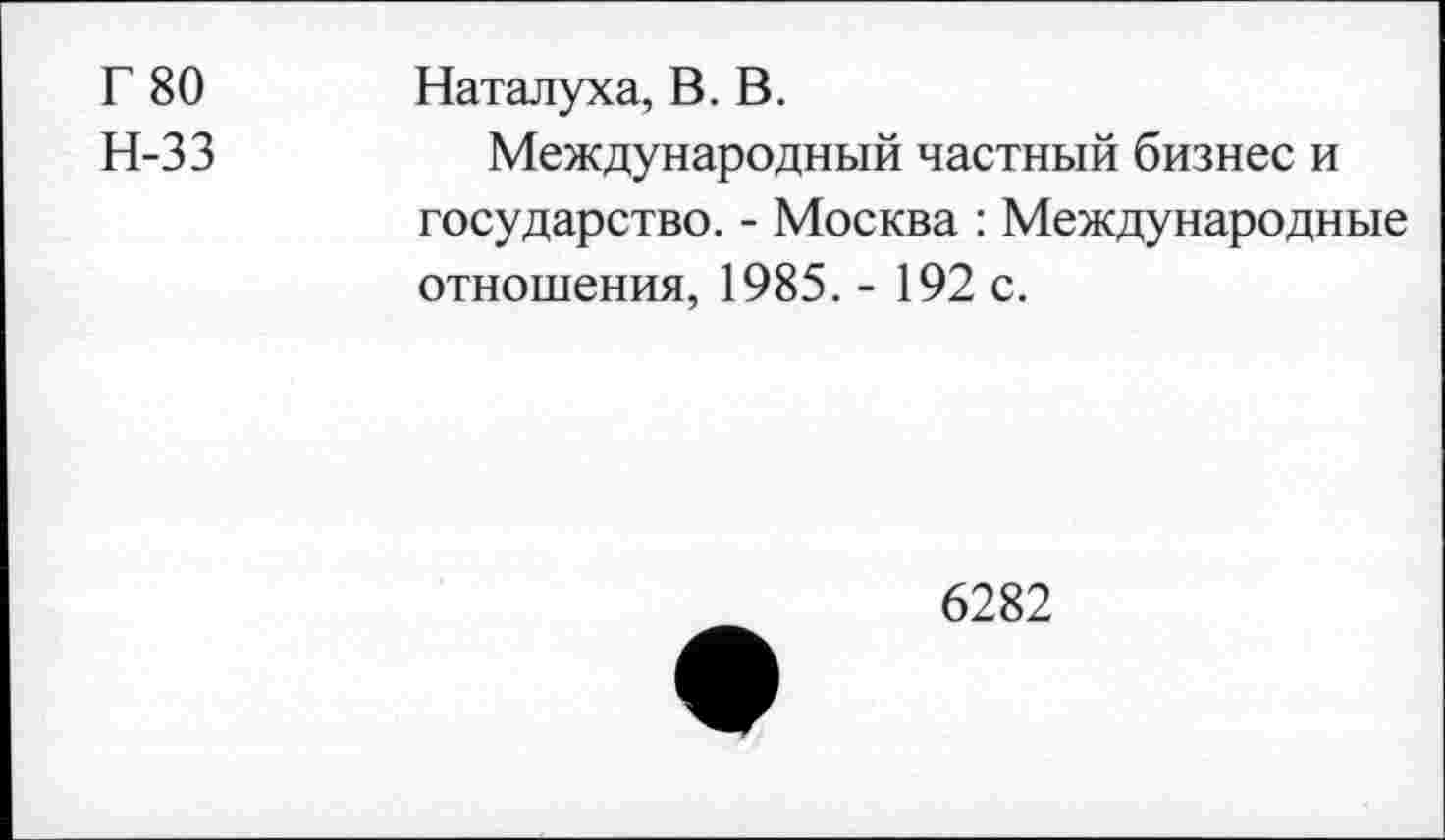 ﻿Г 80 Наталуха, В. В.
Н-33	Международный частный бизнес и
государство. - Москва : Международные отношения, 1985. - 192 с.
6282